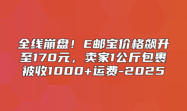 全线崩盘！E邮宝价格飙升至170元，卖家1公斤包裹被收1000+运费-2025