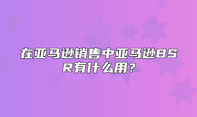 在亚马逊销售中亚马逊BSR有什么用？