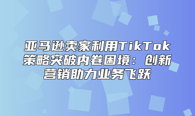 亚马逊卖家利用TikTok策略突破内卷困境：创新营销助力业务飞跃