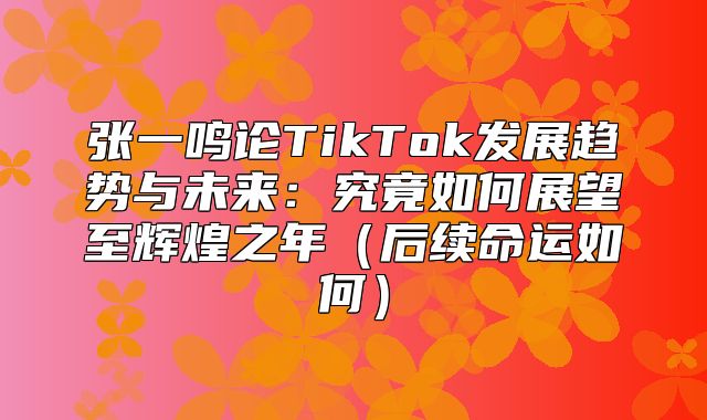 张一鸣论TikTok发展趋势与未来：究竟如何展望至辉煌之年后续命运如何