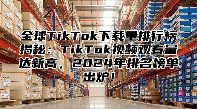 全球TikTok下载量排行榜揭秘：TikTok视频观看量达新高，2025年排名榜单出炉！