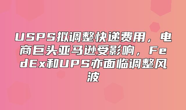 USPS拟调整快递费用，电商巨头亚马逊受影响，FedEx和UPS亦面临调整风波