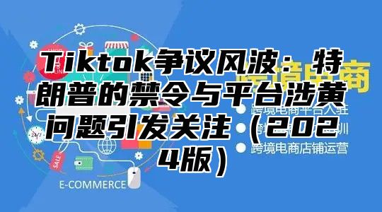 Tiktok争议风波：特朗普的禁令与平台涉黄问题引发关注2025版