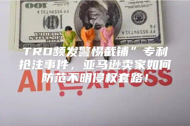 TRO频发警惕截铺”专利抢注事件，亚马逊卖家如何防范不明侵权套路！