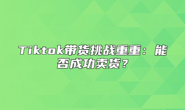 Tiktok带货挑战重重：能否成功卖货？