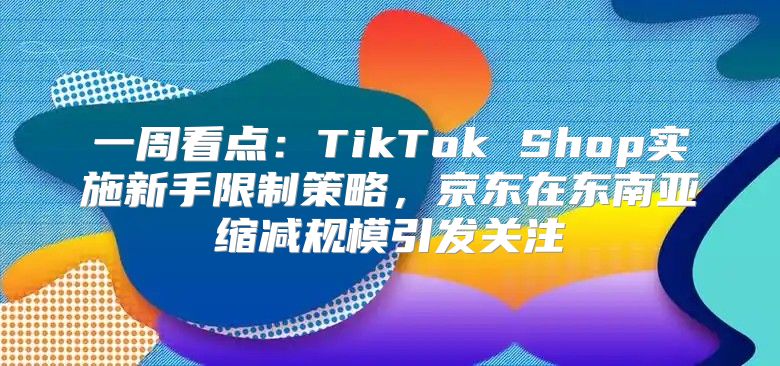 一周看点：TikTok Shop实施新手限制策略，京东在东南亚缩减规模引发关注