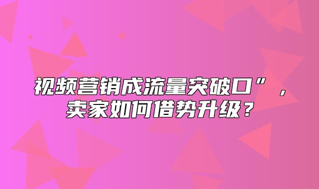 视频营销成流量突破口”，卖家如何借势升级？
