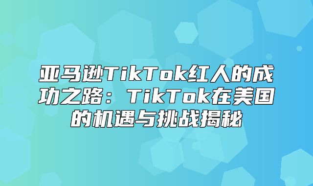 亚马逊TikTok红人的成功之路：TikTok在美国的机遇与挑战揭秘