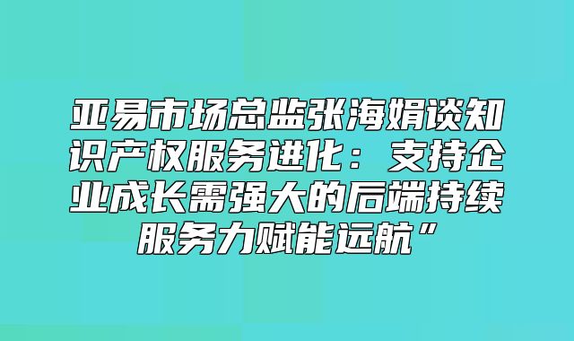 亚易市场总监张海娟谈知识产权服务进化：支持企业成长需强大的后端持续服务力赋能远航”