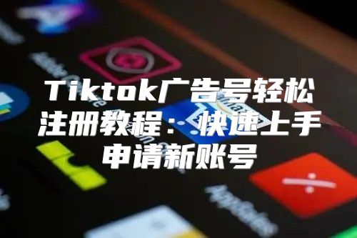 Tiktok广告号轻松注册教程：快速上手申请新账号