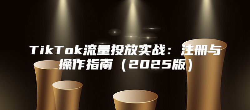 TikTok流量投放实战：注册与操作指南2025版