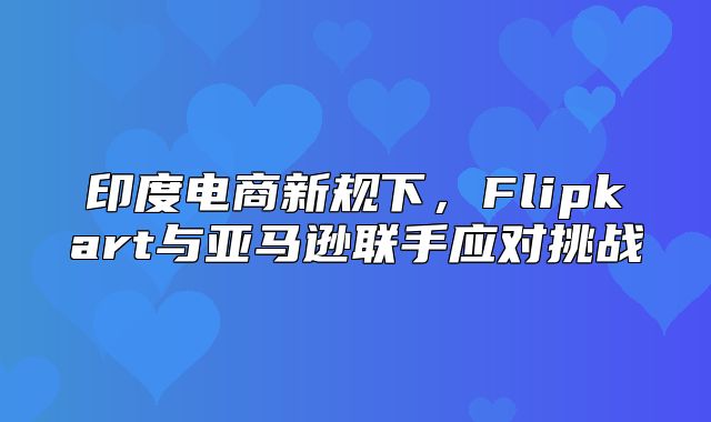 印度电商新规下，Flipkart与亚马逊联手应对挑战