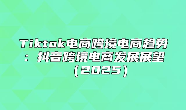 Tiktok电商跨境电商趋势：抖音跨境电商发展展望2025