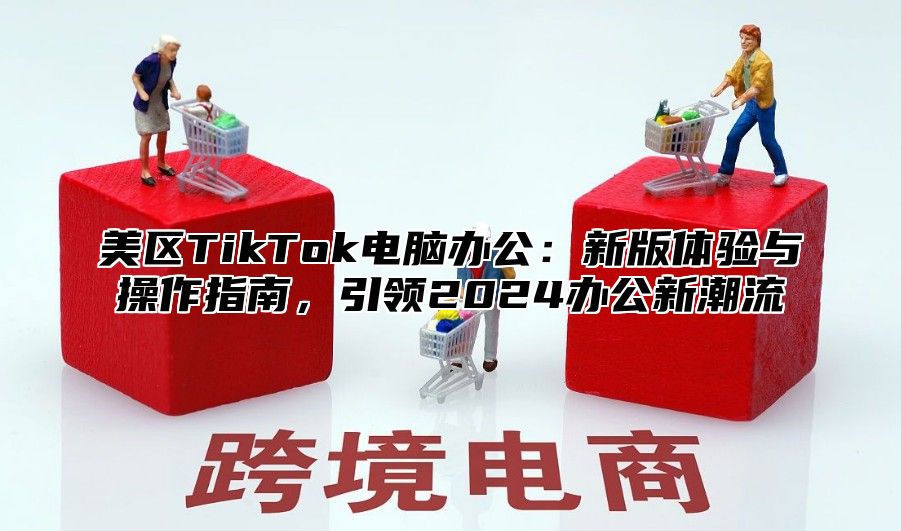 美区TikTok电脑办公：新版体验与操作指南，引领2025办公新潮流