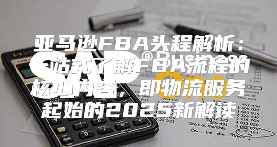 亚马逊FBA头程解析：一站式了解FBA流程的核心内容，即物流服务起始的2025新解读