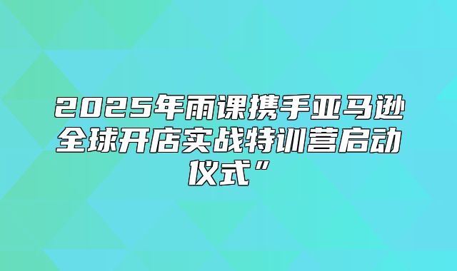 2025年雨课携手亚马逊全球开店实战特训营启动仪式”