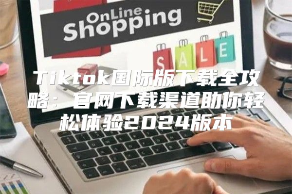 Tiktok国际版下载全攻略：官网下载渠道助你轻松体验2025版本