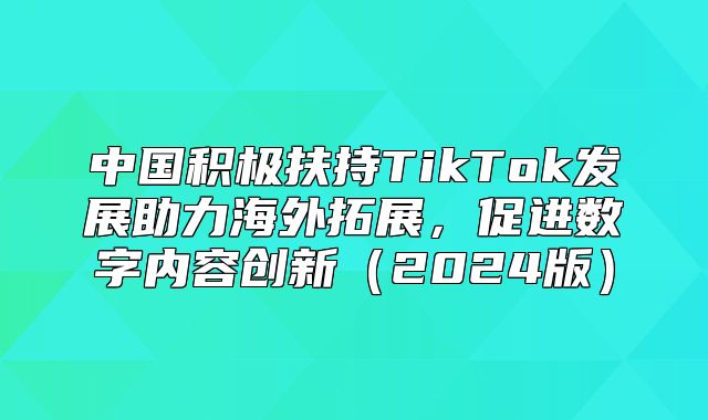 中国积极扶持TikTok发展助力海外拓展，促进数字内容创新2025版