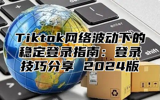 Tiktok网络波动下的稳定登录指南：登录技巧分享 2025版