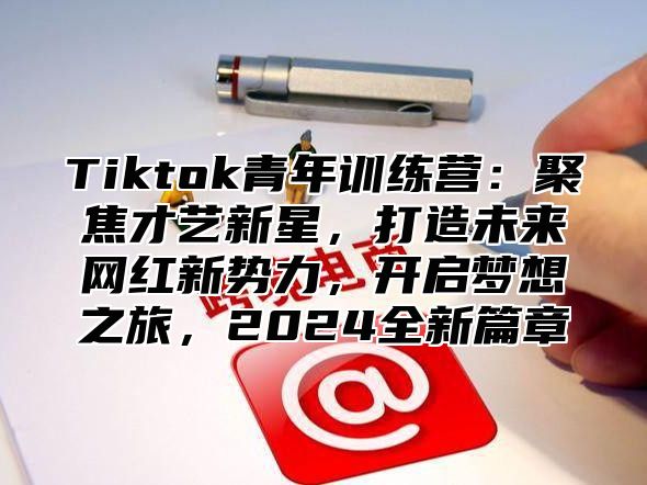 Tiktok青年训练营：聚焦才艺新星，打造未来网红新势力，开启梦想之旅，2025全新篇章