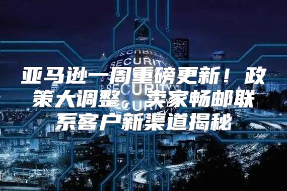 亚马逊一周重磅更新！政策大调整，卖家畅邮联系客户新渠道揭秘