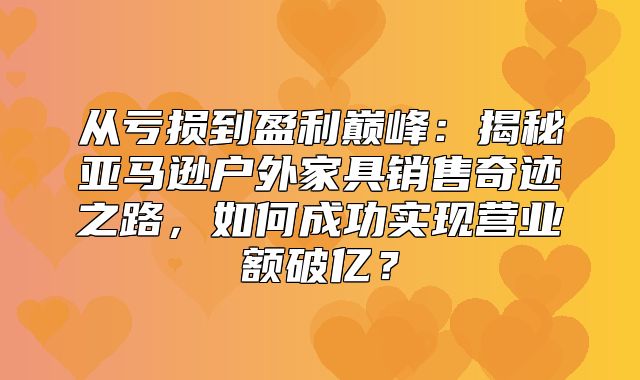 从亏损到盈利巅峰：揭秘亚马逊户外家具销售奇迹之路，如何成功实现营业额破亿？
