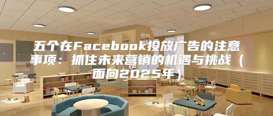 五个在Facebook投放广告的注意事项：抓住未来营销的机遇与挑战面向2025年
