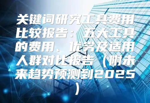 关键词研究工具费用比较报告：五大工具的费用、优劣及适用人群对比报告附未来趋势预测到2025