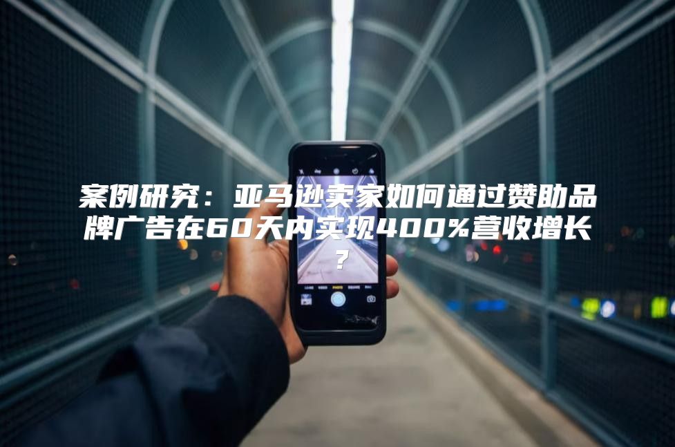 案例研究：亚马逊卖家如何通过赞助品牌广告在60天内实现400%营收增长？