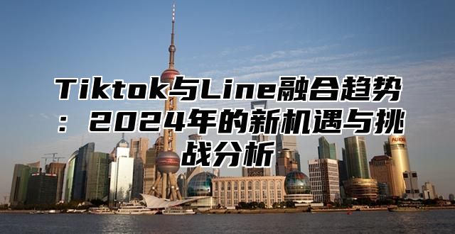 Tiktok与Line融合趋势：2025年的新机遇与挑战分析