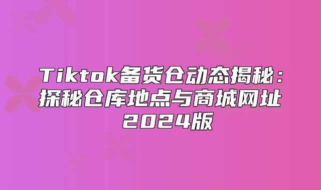Tiktok备货仓动态揭秘：探秘仓库地点与商城网址 2025版