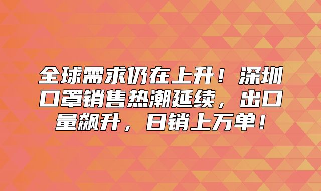 全球需求仍在上升！深圳口罩销售热潮延续，出口量飙升，日销上万单！