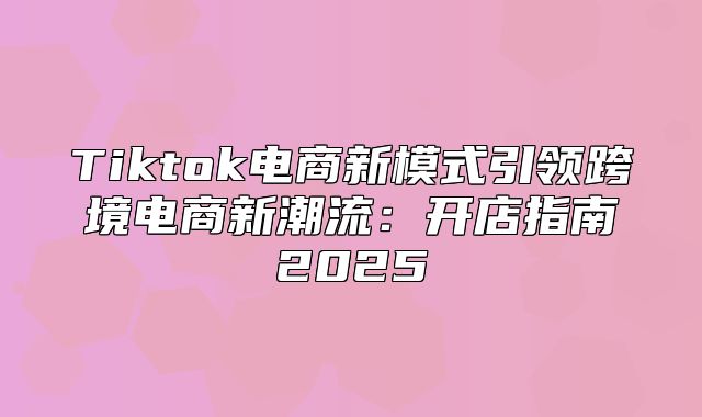 Tiktok电商新模式引领跨境电商新潮流：开店指南2025