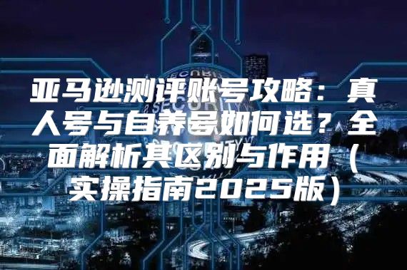 亚马逊测评账号攻略：真人号与自养号如何选？全面解析其区别与作用实操指南2025版