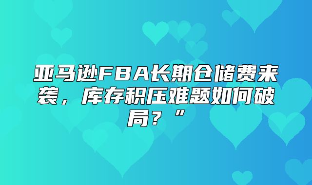 亚马逊FBA长期仓储费来袭，库存积压难题如何破局？”