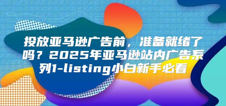 投放亚马逊广告前，准备就绪了吗？2025年亚马逊站内广告系列1-listing小白新手必看