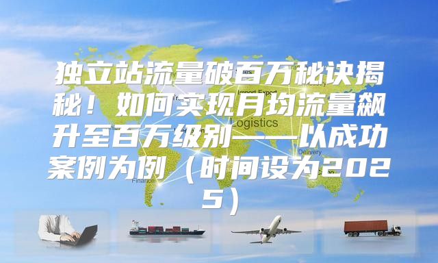 独立站流量破百万秘诀揭秘！如何实现月均流量飙升至百万级别——以成功案例为例时间设为2025