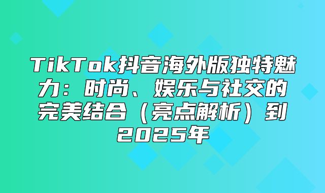 TikTok抖音海外版独特魅力：时尚、娱乐与社交的完美结合亮点解析到2025年