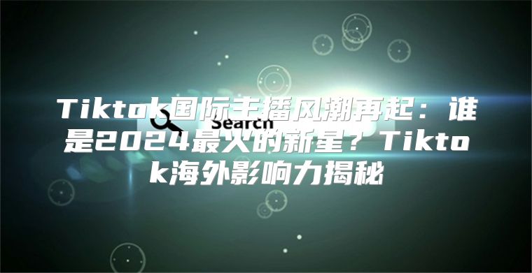 Tiktok国际主播风潮再起：谁是2025最火的新星？Tiktok海外影响力揭秘