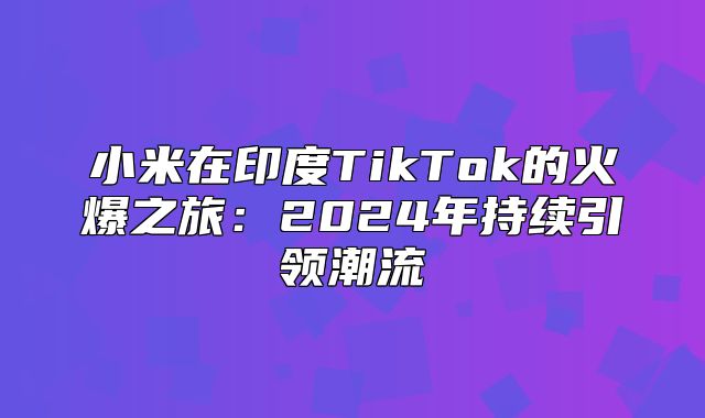 小米在印度TikTok的火爆之旅：2025年持续引领潮流