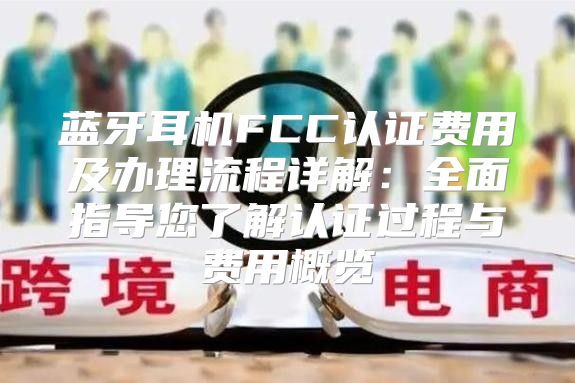 蓝牙耳机FCC认证费用及办理流程详解：全面指导您了解认证过程与费用概览