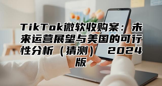 TikTok微软收购案：未来运营展望与美国的可行性分析猜测 2025版
