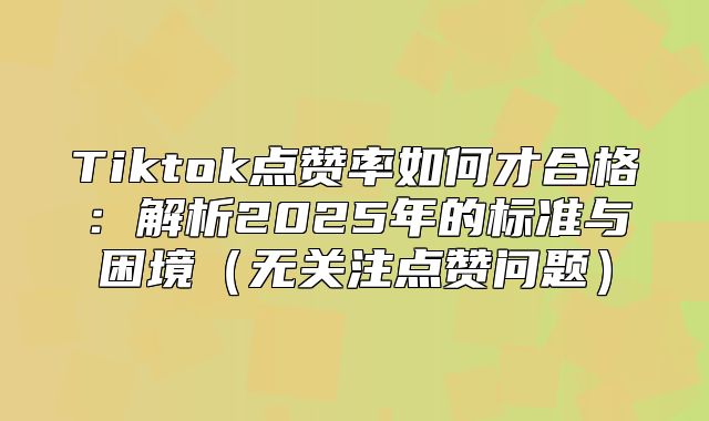 Tiktok点赞率如何才合格：解析2025年的标准与困境无关注点赞问题