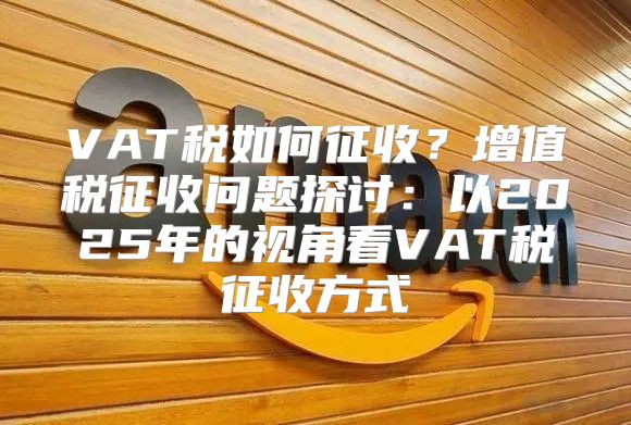 VAT税如何征收？增值税征收问题探讨：以2025年的视角看VAT税征收方式