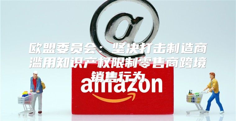 欧盟委员会：坚决打击制造商滥用知识产权限制零售商跨境销售行为