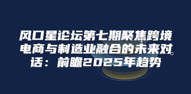 风口星论坛第七期聚焦跨境电商与制造业融合的未来对话：前瞻2025年趋势