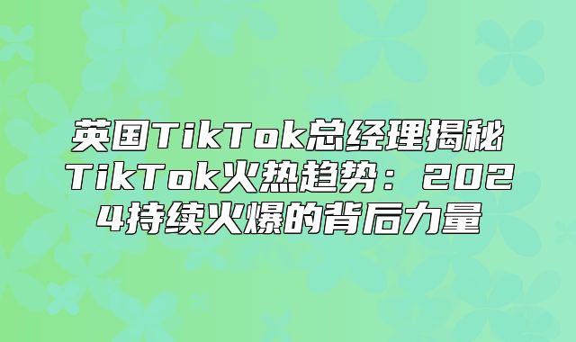 英国TikTok总经理揭秘TikTok火热趋势：2025持续火爆的背后力量