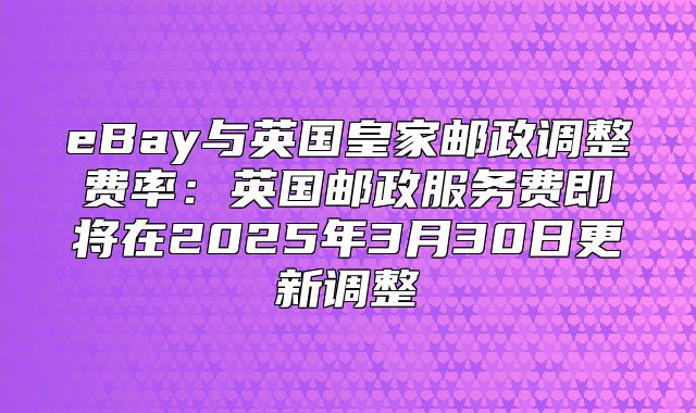 eBay与英国皇家邮政调整费率：英国邮政服务费即将在2025年3月30日更新调整