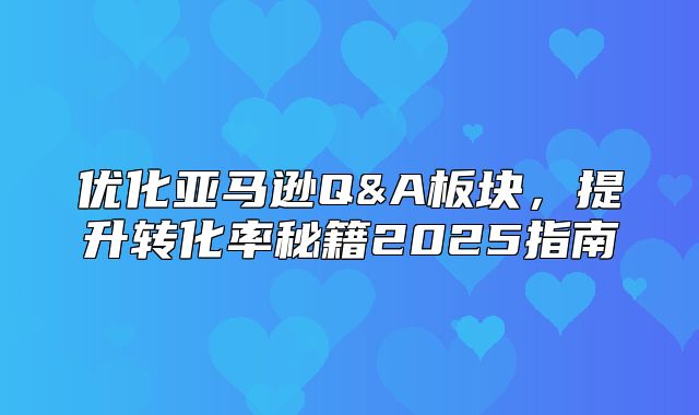 优化亚马逊Q&A板块，提升转化率秘籍2025指南