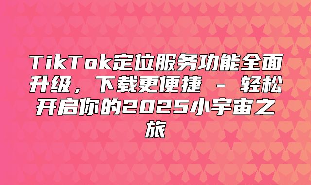 TikTok定位服务功能全面升级，下载更便捷 - 轻松开启你的2025小宇宙之旅